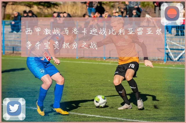西甲激战马洛卡迎战比利亚雷亚尔争夺宝贵积分之战