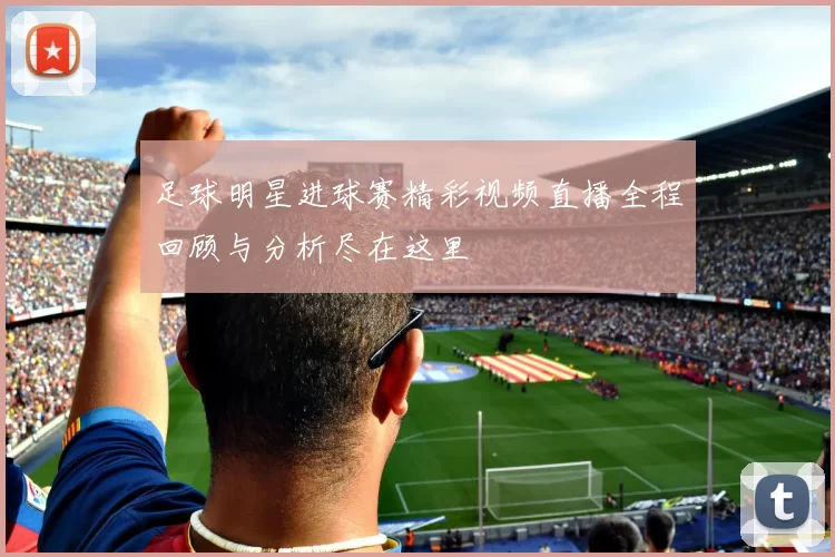 足球明星进球赛精彩视频直播全程回顾与分析尽在这里