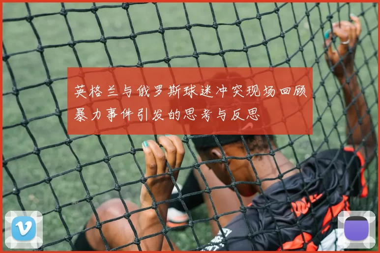 英格兰与俄罗斯球迷冲突现场回顾暴力事件引发的思考与反思