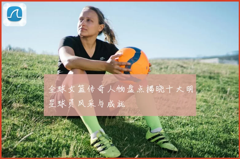 全球女篮传奇人物盘点揭晓十大明星球员风采与成就