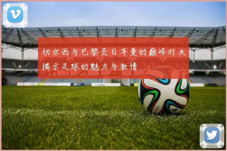 切尔西与巴黎圣日耳曼的巅峰对决揭示足球的魅力与激情