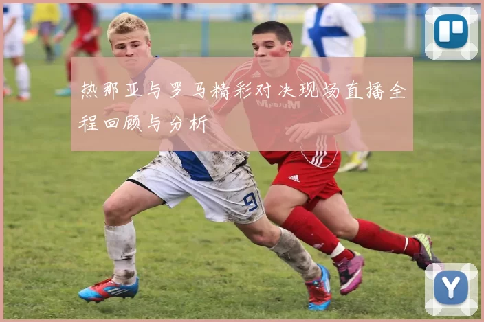 热那亚与罗马精彩对决现场直播全程回顾与分析