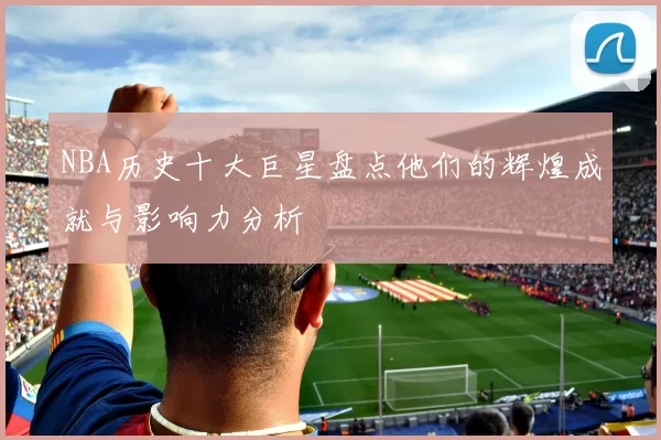 NBA历史十大巨星盘点他们的辉煌成就与影响力分析