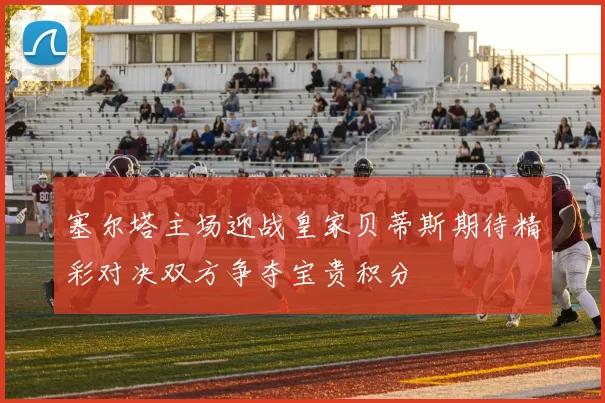 塞尔塔主场迎战皇家贝蒂斯期待精彩对决双方争夺宝贵积分